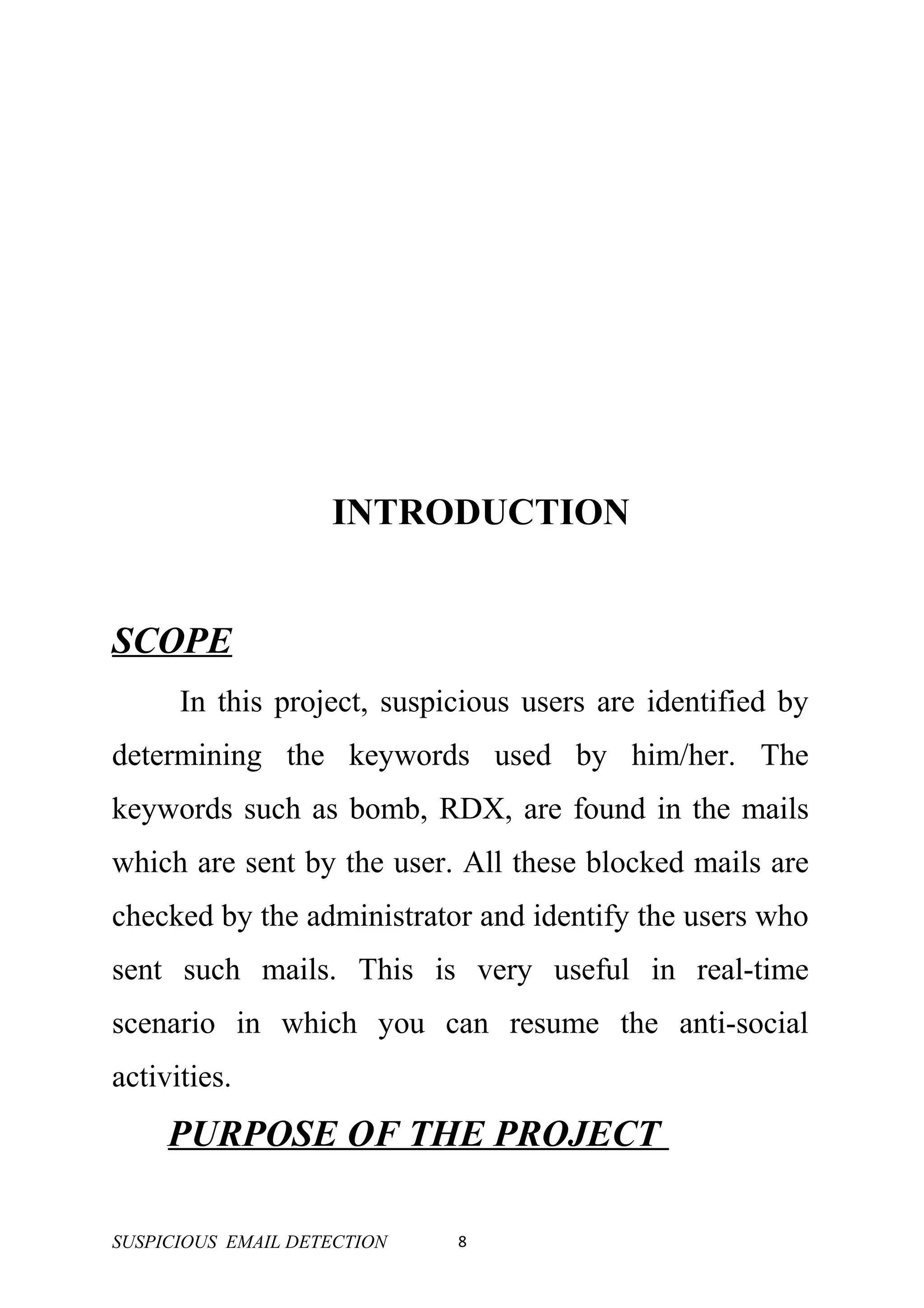INTRODUCTION


SCOPE
      In this project, suspicious users are identified by
determining the keywords used by him/her. The
keywords such as bomb, RDX, are found in the mails
which are sent by the user. All these blocked mails are
checked by the administrator and identify the users who
sent such mails. This is very useful in real-time
scenario in which you can resume the anti-social
activities.
     PURPOSE OF THE PROJECT

SUSPICIOUS EMAIL DETECTION   8
 