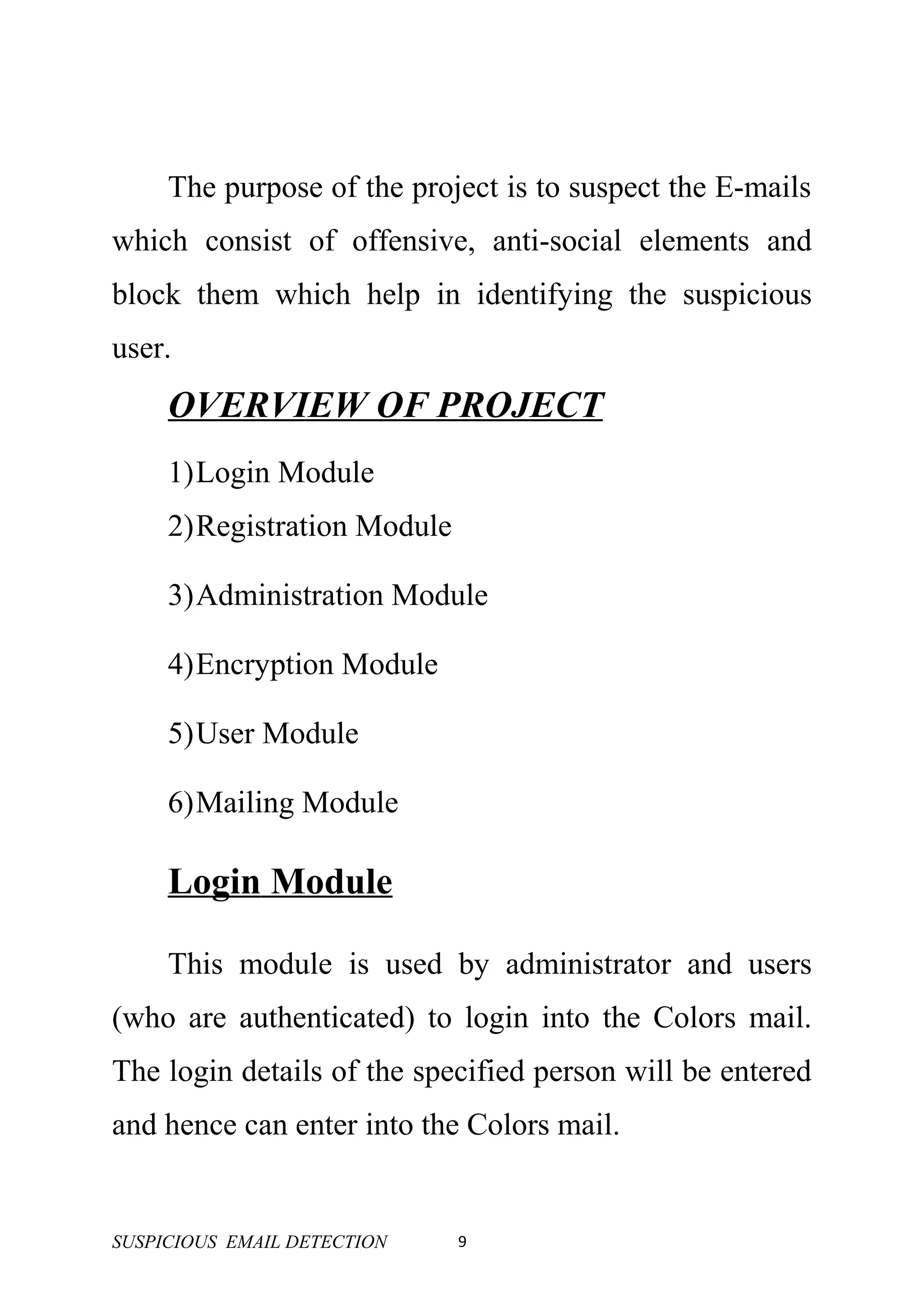 The purpose of the project is to suspect the E-mails
which consist of offensive, anti-social elements and
block them which help in identifying the suspicious
user.
     OVERVIEW OF PROJECT
     1)Login Module
     2)Registration Module

     3)Administration Module

     4)Encryption Module

     5)User Module

     6)Mailing Module

     Login Module

     This module is used by administrator and users
(who are authenticated) to login into the Colors mail.
The login details of the specified person will be entered
and hence can enter into the Colors mail.


SUSPICIOUS EMAIL DETECTION   9
 