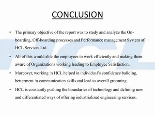 CONCLUSION
• The primary objective of the report was to study and analyze the On-
boarding, Off-boarding processes and Performance management System of
HCL Services Ltd.
• All of this would able the employees to work efficiently and making them
aware of Organizations working leading to Employee Satisfaction.
• Moreover, working in HCL helped in individual’s confidence building,
betterment in communication skills and lead to overall grooming.
• HCL is constantly pushing the boundaries of technology and defining new
and differentiated ways of offering industrialized engineering services.
 