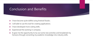 Conclusion and Benefits
 I have become quite skillful using Android Studio .
 I will able to use this tool for creating applications.
 I have developed more coding skills.
 Experienced the working in company.
 It gave me the opportunity to try out some new activities and broadened my
horizons through converting my academic knowledge into industry skills.
 