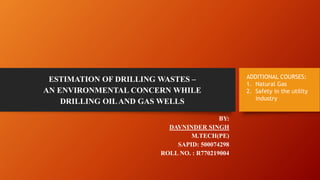 ESTIMATION OF DRILLING WASTES –
AN ENVIRONMENTAL CONCERN WHILE
DRILLING OILAND GAS WELLS
BY:
DAVNINDER SINGH
M.TECH(PE)
SAPID: 500074298
ROLL NO. : R770219004
ADDITIONAL COURSES:
1. Natural Gas
2. Safety in the utility
industry
 
