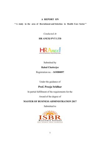 1
A REPORT ON
“ A study in the area of Recruitment and Selection in Health Care Sector ”
Conducted At
HR ANEXI PVT LTD
Submitted by
Rahul Chatterjee
Registration no. - 16MB0897
Under the guidance of
Prof. Preeja Sridhar
In partial fulfillment of the requirements for the
Award of the degree of
MASTER OF BUSINESS ADMINISTRATION 2017
Submitted to
 