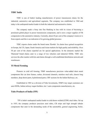 5
TIDC India
TIDC is one of India's leading manufacturers of power transmission chains for the
industrial, automotive and agricultural segments. The company was established in 1960 and
today is the undisputed market leader in both the industrial and automotive chains.
The company made a foray into fine blanking in line with its vision of becoming a
prominent global player in power transmission components, and is now a major supplier of FB
components to the automotive industry. Currently, about 45 per cent of the company's turnover is
from exports and this is an indication of its growing global presence.
TIDC exports chains under the brand name 'Rombo'. Its chains have gained recognition
in Europe, the US, Japan, South America and Asian markets for high quality and reliability. Over
50 per cent of the chains exported are for special applications. In the domestic market the
'Diamond' brand chains cater to a range of two wheelers and industrial OEMs. TIDC also
services the after-market with kits and chains through a well-established distribution network and
warehouses.
TI Metal Forming
Pioneers in cold roll forming, TIMF manufactures precision value-added sheet metal
components like car door frames, sashes, divisional channels, stainless steel rails, chassis long
members, deep drawn parts, hydroformed parts, CRF sections for the Indian Railways, etc.
Established in 1965 as a division of Tube Investments, TIMF's key target customers are
auto OEMs, Indian railway wagon builders, tier 1 auto components manufacturers, etc.
Tube Products of India (TPI)
TPI is India's undisputed market leader in cold drawn welded (CDW) steel tubes. Set up
in 1955, the company produces precision steel tubes, CR strips and high strength tubular
components that cater to the demanding needs of the automobile, general engineering, boiler,
 