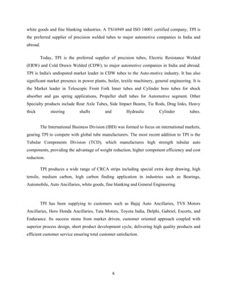 6
white goods and fine blanking industries. A TS16949 and ISO 14001 certified company, TPI is
the preferred supplier of precision welded tubes to major automotive companies in India and
abroad.
Today, TPI is the preferred supplier of precision tubes, Electric Resistance Welded
(ERW) and Cold Drawn Welded (CDW), to major automotive companies in India and abroad.
TPI is India's undisputed market leader in CDW tubes to the Auto-motive industry. It has also
significant market presence in power plants, boiler, textile machinery, general engineering. It is
the Market leader in Telescopic Front Fork Inner tubes and Cylinder bore tubes for shock
absorber and gas spring applications, Propeller shaft tubes for Automotive segment. Other
Specialty products include Rear Axle Tubes, Side Impact Beams, Tie Rods, Drag links, Heavy
thick steering shafts and Hydraulic Cylinder tubes.
The International Business Division (IBD) was formed to focus on international markets,
gearing TPI to compete with global tube manufacturers. The most recent addition to TPI is the
Tubular Components Division (TCD), which manufactures high strength tubular auto
components, providing the advantage of weight reduction, higher component efficiency and cost
reduction.
TPI produces a wide range of CRCA strips including special extra deep drawing, high
tensile, medium carbon, high carbon finding application in industries such as Bearings,
Automobile, Auto Ancillaries, white goods, fine blanking and General Engineering.
TPI has been supplying to customers such as Bajaj Auto Ancillaries, TVS Motors
Ancillaries, Hero Honda Ancillaries, Tata Motors, Toyota India, Delphi, Gabriel, Escorts, and
Endurance. Its success stems from market driven, customer oriented approach coupled with
superior process design, short product development cycle, delivering high quality products and
efficient customer service ensuring total customer satisfaction.
 