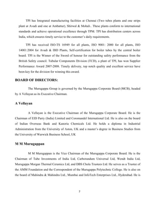 7
TPI has Integrated manufacturing facilities at Chennai (Two tubes plants and one strips
plant at Avadi and one at Ambattur), Shirwal & Mohali.. These plants conform to international
standards and achieve operational excellence through TPM. TPI has distribution centers across
India, which ensures timely service to the customer’s daily requirements.
TPI has received ISO-TS 16949 for all plants, ISO 9001: 2000 for all plants, ISO
14001:2004 for Avadi & IBD Plants, Self-certification for boiler tubes by the central boiler
board. TPI is the Winner of the Sword of honour for outstanding safety performance from the
British Safety council. Tubular Components Division (TCD), a plant of TPI, has won Supplier
Performance Award 2007-2008. Timely delivery, top notch quality and excellent service have
been key for the division for winning this award.
BOARD OF DIRECTORS:
The Murugappa Group is governed by the Murugappa Corporate Board (MCB), headed
by A Vellayan as its Executive Chairman.
A Vellayan
A Vellayan is the Executive Chairman of the Murugappa Corporate Board. He is the
Chairman of EID Parry (India) Limited and Coromandel International Ltd. He is also on the board
of Indian Overseas Bank and Kanoria Chemicals Ltd. He holds a diploma in Industrial
Administration from the University of Aston, UK and a master’s degree in Business Studies from
the University of Warwick Business School, UK
M M Murugappan
M M Murugappan is the Vice Chairman of the Murugappa Corporate Board. He is the
Chairman of Tube Investments of India Ltd, Carborundum Universal Ltd, Wendt India Ltd,
Murugappa Morgan Thermal Ceramics Ltd, and DBS Chola Trustees Ltd. He serves as a Trustee of
the AMM Foundation and the Correspondent of the Murugappa Polytechnic College. He is also on
the board of Mahindra & Mahindra Ltd., Mumbai and InfoTech Enterprises Ltd., Hyderabad. He is
 