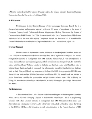 8
a Member on the Board of Governors, IIT, and Madras. He holds a Master’s degree in Chemical
Engineering from the University of Michigan, USA.
N Srinivasan
N Srinivasan is the Director-Finance of the Murugappa Corporate Board. He is a
chartered accountant and company secretary with over 25 years of experience in the areas of
Corporate Finance, Legal, Projects and General Management. He is a Director on the Boards of
Cholamandalam DBS Finance Ltd, Tube Investments of India Ltd, Cholamandalam MS General
Insurance Co Ltd and few other Group Companies. Earlier, he was the CFO of Carborundum
Universal Ltd and was associated with corporate like BHEL and Thiru Arooran Sugars Ltd.
Sridhar Ganesh
Sridhar Ganesh is the Director-Human Resources of the Murugappa Corporate Board and
Lead Director of the Diversified Business Group (DBG). He is a graduate in Physics, and holds a
post graduate diploma in Management from IIM, Kolkata. He has over 30 years of experience in
varied facets of human resource management, at both operational and strategic levels. He started his
career with Guest Keen Williams Limited in Kolkatta and then had a stint with Metal Box prior to
joining Berger Paints as head of personnel. He subsequently moved to Mumbai to join Cadbury
India as their Director-HR and was a member of the board. In 2002, he was appointed HR Director
for the Africa, India and the Middle-East region based in the UK. His area of work and interest in
recent times is on coaching for performance and performance related areas. Prior to joining the
Group, he was Director-Learning & Development, Cadbury Schweppes plc-Europe, Middle-East
and Africa.
Ravichandran
V Ravichandran is the Lead Director - Fertilizers and Sugars of the Murugappa Corporate
Board. He is also the Managing Director of Coromandel International. He is an Engineering
Graduate with a Post Graduate Diploma in Management from IIM, Ahmedabad. He is also a Cost
Accountant and a Company Secretary. After a brief stint with Ashok Leyland, he joined the Group
in Oct 1985 in EID Parry. Ravichandran served with distinction in the Finance function of EID
 