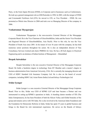 9
Parry, in the Farm Inputs Division (FIND), in Corporate and in businesses such as Confectionery.
He took up a general management role as GM-Pesticides in 1994. In 2003, with the merger of FIND
and Coromandel Fertilizers Ltd (CFL) he moved to CFL as Vice President – FIND. He was
promoted as Whole time Director in 2004 and took over as Managing Director of the company in
2006.
Venkatraman Thyagarajan
Venkatraman Thyagarajan is the non-executive External Director of the Murugappa
Corporate Board. He is the Vice Chairman of GlaxoSmithKline, India and the Senior Vice President
and Regional Director of GlaxoSmithKline, Asia Pacific. Prior to this role, he was the Vice
President of South Asia since 2001. In his tenure of over 36 years with the company, he has held
numerous senior positions throughout his career. He is also an independent director of Tata
Consultancy Services Limited and chairs PHRMA for Asia. He has a B.Tech degree in Electrical
Engineering and is an alumnus of Indian Institute of Management – Ahmedabad
Deepak Satwalekar
Deepak Satwalekar is the non executive External Director of the Murugappa Corporate
Board. He holds a bachelors degree in technology from IIT Mumbai and a master’s degree in
business administration from American University, USA. He is currently the managing director and
CEO of HDFC Standard Life Insurance Company Ltd. He is also on the board of several
companies, including HDFC Ltd, Asian Paints (India) Ltd and Infosys Technologies Ltd.
Sridar Iyengar
Sridar Iyengar is a non executive External Director of the Murugappa Group Corporate
Board. Prior to this, Sridar was CEO of KPMG LLP and later became a Partner and was
instrumental in setting up KPMG’s operations in India. A founding charter member of TIE (The
Indus Entrepreneurs), he has been President of both the Silicon Valley and Global branches of the
group and remains active with TIE India. He is also involved in the American India Foundation and
the Foundation for Democratic Reforms in India. Sridar has spent 35 years in global business and
brings to the Board his rich international experience. He serves on the Boards of Infosys
 