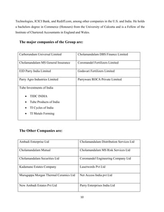 10
Technologies, ICICI Bank, and Rediff.com, among other companies in the U.S. and India. He holds
a bachelors degree in Commerce (Honours) from the University of Calcutta and is a Fellow of the
Institute of Chartered Accountants in England and Wales.
The major companies of the Group are:
The Other Companies are:
Carborundum Universal Limited Cholamandalam DBS Finance Limited
Cholamandalam MS General Insurance Coromandel Fertilizers Limited
EID Parry India Limited Godavari Fertilizers Limited
Parry Agro Industries Limited Parryware ROCA Private Limited
Tube Investments of India
• TIDC INDIA
• Tube Products of India
• TI Cycles of India
• TI Metals Forming
Ambadi Enterprise Ltd Cholamandalam Distribution Services Ltd
Cholamandalam Mutual Cholamandalam MS Risk Services Ltd
Cholamandalam Securities Ltd Coromandel Engineering Company Ltd
Kadamane Estates Company Laserwords Pvt Ltd
Murugappa Morgan Thermal Ceramics Ltd Net Access India pvt Ltd
New Ambadi Estates Pvt Ltd Parry Enterprises India Ltd
 