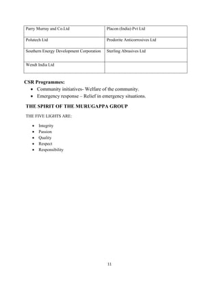11
CSR Programmes:
• Community initiatives- Welfare of the community.
• Emergency response – Relief in emergency situations.
THE SPIRIT OF THE MURUGAPPA GROUP
THE FIVE LIGHTS ARE:
• Integrity
• Passion
• Quality
• Respect
• Responsibility
Parry Murray and Co.Ltd Placon (India) Pvt Ltd
Polutech Ltd Prodorite Anticorrosives Ltd
Southern Energy Development Corporation Sterling Abrasives Ltd
Wendt India Ltd
 