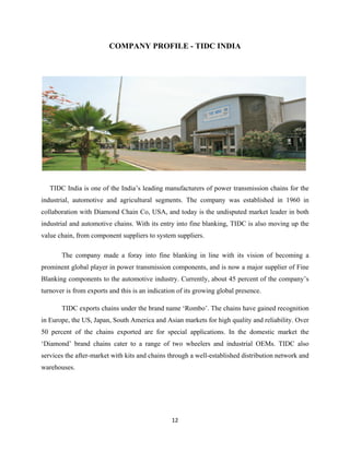 12
COMPANY PROFILE - TIDC INDIA
TIDC India is one of the India’s leading manufacturers of power transmission chains for the
industrial, automotive and agricultural segments. The company was established in 1960 in
collaboration with Diamond Chain Co, USA, and today is the undisputed market leader in both
industrial and automotive chains. With its entry into fine blanking, TIDC is also moving up the
value chain, from component suppliers to system suppliers.
The company made a foray into fine blanking in line with its vision of becoming a
prominent global player in power transmission components, and is now a major supplier of Fine
Blanking components to the automotive industry. Currently, about 45 percent of the company’s
turnover is from exports and this is an indication of its growing global presence.
TIDC exports chains under the brand name ‘Rombo’. The chains have gained recognition
in Europe, the US, Japan, South America and Asian markets for high quality and reliability. Over
50 percent of the chains exported are for special applications. In the domestic market the
‘Diamond’ brand chains cater to a range of two wheelers and industrial OEMs. TIDC also
services the after-market with kits and chains through a well-established distribution network and
warehouses.
 