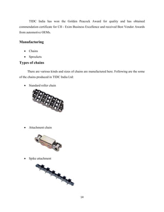 14
TIDC India has won the Golden Peacock Award for quality and has obtained
commendation certificate for CII - Exim Business Excellence and received Best Vendor Awards
from automotive OEMs.
Manufacturing
• Chains
• Sprockets
Types of chains
There are various kinds and sizes of chains are manufactured here. Following are the some
of the chains produced in TIDC India Ltd:
• Standard roller chain
• Attachment chain
• Spike attachment
 