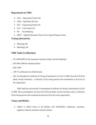 18
Departments in TIDC
• ACC – Agricultural Chain Cell
• LDD – Light Duty Division
• ECC – Engineering Chain Cell
• CCC – Cam Chain Cell
• FB - Fine Blanking
• HPCC – High Performance Chain Cell or Special Purpose Chain
Testing laboratories
• Metrology lab
• Metallurgy lab
TIDC India Certifications
TS 16949:2002 for the automotive business (chains and fine blanking)
ISO 9001:2000 for industrial chains
ISO 14001
API 7F certification for oilfield chains
The 'Commendation Certificate for Strong Commitment to Excel' in 2004, from the CII-Exim
Bank Award Committee - a reflection of the strong passion and commitment at all levels in
the organization
TIDC India has received the 'Commendation Certificate for Strong Commitment to Excel'
in 2004. This commendation was from the CII-Exim Bank Award Committee and is a reflection
of the strong passion and commitment present at all levels in the organization.
Values and Beliefs:
• Adhere to ethical norms in all dealings with shareholders, employees, customers,
suppliers, financial institution and government.
 