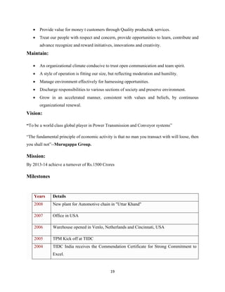 19
• Provide value for money t customers through Quality products& services.
• Treat our people with respect and concern, provide opportunities to learn, contribute and
advance recognize and reward initiatives, innovations and creativity.
Maintain:
• An organizational climate conducive to trust open communication and team spirit.
• A style of operation is fitting our size, but reflecting moderation and humility.
• Manage environment effectively for harnessing opportunities.
• Discharge responsibilities to various sections of society and preserve environment.
• Grow in an accelerated manner, consistent with values and beliefs, by continuous
organizational renewal.
Vision:
“To be a world class global player in Power Transmission and Conveyor systems”
“The fundamental principle of economic activity is that no man you transact with will loose, then
you shall not”--Murugappa Group.
Mission:
By 2013-14 achieve a turnover of Rs.1500 Crores
Milestones
Years Details
2008 New plant for Automotive chain in "Uttar Khand"
2007 Office in USA
2006 Warehouse opened in Venlo, Netherlands and Cincinnati, USA
2005 TPM Kick off at TIDC
2004 TIDC India receives the Commendation Certificate for Strong Commitment to
Excel.
 