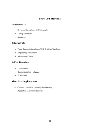 21
PRODUCT PROFILE
1) Automotive:
• Drive and Cam chains for Motorcycles
• Timing chains and
• sprockets.
2) Industrial:
• Power Transmission chains-ANSI &British Standards
• Engineering class chains
• Agricultural Chains
3) Fine Blanking:
• Transmission
• Engine parts for 4 wheeler
• 2 wheelers.
Manufacturing Locations:
• Chennai - Industrial chains & Fine Blanking
• Hyderabad- Automotive Chains
 