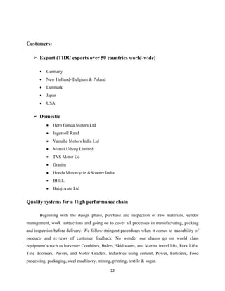 22
Customers:
 Export (TIDC exports over 50 countries world-wide)
• Germany
• New Holland- Belgium & Poland
• Denmark
• Japan
• USA
 Domestic
• Hero Honda Motors Ltd
• Ingersoll Rand
• Yamaha Motors India Ltd
• Maruti Udyog Limited
• TVS Motor Co
• Grasim
• Honda Motorcycle &Scooter India
• BHEL
• Bajaj Auto Ltd
Quality systems for a High performance chain
Beginning with the design phase, purchase and inspection of raw materials, vendor
management, work instructions and going on to cover all processes in manufacturing, packing
and inspection before delivery. We follow stringent procedures when it comes to traceability of
products and reviews of customer feedback. No wonder our chains go on world class
equipment’s such as harvester Combines, Balers, Skid steers, and Marine travel lifts, Fork Lifts,
Tele Boomers, Pavers, and Motor Graders. Industries using cement, Power, Fertilizer, Food
processing, packaging, steel machinery, mining, printing, textile & sugar.
 