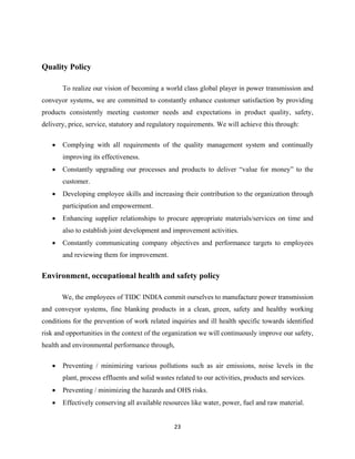 23
Quality Policy
To realize our vision of becoming a world class global player in power transmission and
conveyor systems, we are committed to constantly enhance customer satisfaction by providing
products consistently meeting customer needs and expectations in product quality, safety,
delivery, price, service, statutory and regulatory requirements. We will achieve this through:
• Complying with all requirements of the quality management system and continually
improving its effectiveness.
• Constantly upgrading our processes and products to deliver “value for money” to the
customer.
• Developing employee skills and increasing their contribution to the organization through
participation and empowerment.
• Enhancing supplier relationships to procure appropriate materials/services on time and
also to establish joint development and improvement activities.
• Constantly communicating company objectives and performance targets to employees
and reviewing them for improvement.
Environment, occupational health and safety policy
We, the employees of TIDC INDIA commit ourselves to manufacture power transmission
and conveyor systems, fine blanking products in a clean, green, safety and healthy working
conditions for the prevention of work related inquiries and ill health specific towards identified
risk and opportunities in the context of the organization we will continuously improve our safety,
health and environmental performance through,
• Preventing / minimizing various pollutions such as air emissions, noise levels in the
plant, process effluents and solid wastes related to our activities, products and services.
• Preventing / minimizing the hazards and OHS risks.
• Effectively conserving all available resources like water, power, fuel and raw material.
 
