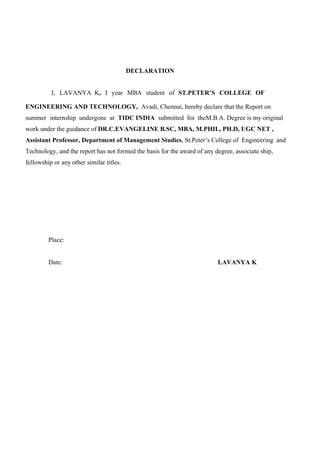 3
DECLARATION
I, LAVANYA K, I year MBA student of ST.PETER’S COLLEGE OF
ENGINEERING AND TECHNOLOGY, Avadi, Chennai, hereby declare that the Report on
summer internship undergone at TIDC INDIA submitted for theM.B.A. Degree is my original
work under the guidance of DR.C.EVANGELINE B.SC, MBA, M.PHIL, PH.D, UGC NET ,
Assistant Professor, Department of Management Studies, St.Peter’s College of Engineering and
Technology, and the report has not formed the basis for the award of any degree, associate ship,
fellowship or any other similar titles.
Place:
Date: LAVANYA K
 