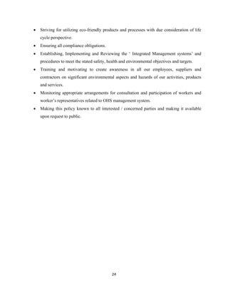 24
• Striving for utilizing eco-friendly products and processes with due consideration of life
cycle perspective.
• Ensuring all compliance obligations.
• Establishing, Implementing and Reviewing the ‘ Integrated Management systems’ and
procedures to meet the stated safety, health and environmental objectives and targets.
• Training and motivating to create awareness in all our employees, suppliers and
contractors on significant environmental aspects and hazards of our activities, products
and services.
• Monitoring appropriate arrangements for consultation and participation of workers and
worker’s representatives related to OHS management system.
• Making this policy known to all interested / concerned parties and making it available
upon request to public.
 