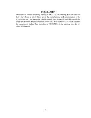 33
CONCLUSION
At the end of summer internship training at TIDC INDIA company, I m very satisfied
that I have learnt a lot of things about the manufacturing and administration of the
organization and I had also got a valuable speech from the experienced HR manager for
career development. Even I have learnt about some basic technical skill which is needed
for management studies. This internship in TIDC INDIA is the stepping stone for my
career development.
 