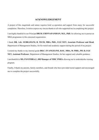 4
ACKNOWLEDGEMENT
A project of this magnitude and nature requires kind co-operation and support from many for successful
completion. Therefore, I wish to express my sincere thanks to all who supported me in completing this project.
I am highly thankful to our Principal DR.M. CHINNAPANDIAN, M.E., PhD, for allowing me to pursue an
MBA programme in this esteemed organization.
I thank DR. A.K. SUBRAMANI, B. TECH, MBA, PhD., UGC-NET, Associate Professor and Head,
Department of Management Studies, for his moral and academic support during the period of my project.
I extend my thanks to my internal guide DR.C. EVANGELINE, B.SC, MBA, M. PHIL, PH. D, UGC
NET, Assistant Professor, Department of Management Studies, for her support and valuable guidance.
I am thankful to MS. PAVITHRA.U, HR Manager of TIDC INDIA allowing me to undertakethe training
program.
Finally, I thank my parents, family members, and friends who have provided moral support and encouraged
me to complete the project successfully.
 