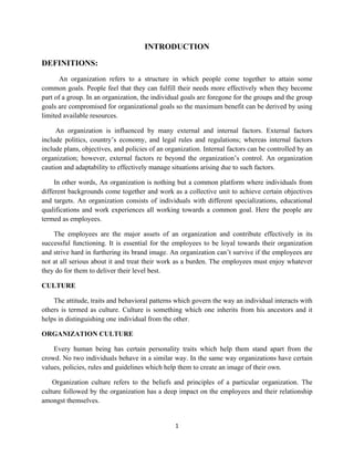 1
INTRODUCTION
DEFINITIONS:
An organization refers to a structure in which people come together to attain some
common goals. People feel that they can fulfill their needs more effectively when they become
part of a group. In an organization, the individual goals are foregone for the groups and the group
goals are compromised for organizational goals so the maximum benefit can be derived by using
limited available resources.
An organization is influenced by many external and internal factors. External factors
include politics, country’s economy, and legal rules and regulations; whereas internal factors
include plans, objectives, and policies of an organization. Internal factors can be controlled by an
organization; however, external factors re beyond the organization’s control. An organization
caution and adaptability to effectively manage situations arising due to such factors.
In other words, An organization is nothing but a common platform where individuals from
different backgrounds come together and work as a collective unit to achieve certain objectives
and targets. An organization consists of individuals with different specializations, educational
qualifications and work experiences all working towards a common goal. Here the people are
termed as employees.
The employees are the major assets of an organization and contribute effectively in its
successful functioning. It is essential for the employees to be loyal towards their organization
and strive hard in furthering its brand image. An organization can’t survive if the employees are
not at all serious about it and treat their work as a burden. The employees must enjoy whatever
they do for them to deliver their level best.
CULTURE
The attitude, traits and behavioral patterns which govern the way an individual interacts with
others is termed as culture. Culture is something which one inherits from his ancestors and it
helps in distinguishing one individual from the other.
ORGANIZATION CULTURE
Every human being has certain personality traits which help them stand apart from the
crowd. No two individuals behave in a similar way. In the same way organizations have certain
values, policies, rules and guidelines which help them to create an image of their own.
Organization culture refers to the beliefs and principles of a particular organization. The
culture followed by the organization has a deep impact on the employees and their relationship
amongst themselves.
 