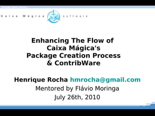 Energia Open Source




                   Enhancing The Flow of
                       Caixa Mágica's
                  Package Creation Process
                       & ContribWare

         Henrique Rocha hmrocha@gmail.com
               Mentored by Flávio Moringa
                    July 26th, 2010
 