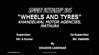 SUMMER INTERNSHIP 2015
“WHEELS AND TYRES”
KHANDELWAL MOTOR AGENCIES,
MATHURA
Supervisor Co-Supervisor
Mr. A Kumar Mr. Vashisth
By
KHUSHIN LAKSHKAR
15 SEPTEMBER 2015 BY: KHUSHIN LAKSHKAR 1
 