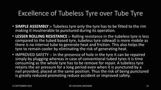 Excellence of Tubeless Tyre over Tube Tyre
• SIMPLE ASSEMBLY :- Tubeless tyre only the tyre has to be fitted to the rim
making it invulnerable to punctured during its operation.
• LESSER ROLLING RESISTANCE :- Rolling resistance in the tubeless tyre is less
compared to the tubed based tyre, tubeless tyre sidewall is more mobile as
there is no internal tube to generate heat and friction. This also helps the
tyre to remain cooler by eliminating the risk of generating heat.
• IMPROVED SAFETY :- In the presence of hole in the tyre it can be repaired
simply by plugging whereas in case of conventional tubed tyres it is time
consuming as the whole tyre has to be remove for repair. A tubeless tyre
retains the air pressure for a long period even when it is punctured by a
nail provided, placed at the same position. Thus the risk of being punctured
is greatly reduced promoting reduce accident or improved safety.
15 SEPTEMBER 2015 BY: KHUSHIN LAKSHKAR 13
 
