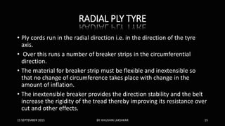 RADIAL PLY TYRE
• Ply cords run in the radial direction i.e. in the direction of the tyre
axis.
• Over this runs a number of breaker strips in the circumferential
direction.
• The material for breaker strip must be flexible and inextensible so
that no change of circumference takes place with change in the
amount of inflation.
• The inextensible breaker provides the direction stability and the belt
increase the rigidity of the tread thereby improving its resistance over
cut and other effects.
15 SEPTEMBER 2015 BY: KHUSHIN LAKSHKAR 15
 