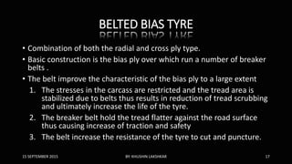 BELTED BIAS TYRE
• Combination of both the radial and cross ply type.
• Basic construction is the bias ply over which run a number of breaker
belts .
• The belt improve the characteristic of the bias ply to a large extent
1. The stresses in the carcass are restricted and the tread area is
stabilized due to belts thus results in reduction of tread scrubbing
and ultimately increase the life of the tyre.
2. The breaker belt hold the tread flatter against the road surface
thus causing increase of traction and safety
3. The belt increase the resistance of the tyre to cut and puncture.
15 SEPTEMBER 2015 BY: KHUSHIN LAKSHKAR 17
 