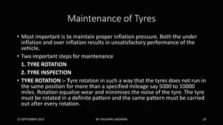 Maintenance of Tyres
• Most important is to maintain proper inflation pressure. Both the under
inflation and over inflation results in unsatisfactory performance of the
vehicle.
• Two important steps for maintenance
1. TYRE ROTATION
2. TYRE INSPECTION
• TYRE ROTATION :- Tyre rotation in such a way that the tyres does not run in
the same position for more than a specified mileage say 5000 to 10000
miles. Rotation equalise wear and minimises the noise of the tyre. The tyre
must be rotated in a definite pattern and the same pattern must be carried
out after every rotation.
15 SEPTEMBER 2015 BY: KHUSHIN LAKSHKAR 19
 