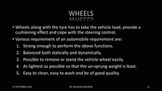 WHEELS
• Wheels along with the tyre has to take the vehicle load, provide a
cushioning effect and cope with the steering control.
• Various requirement of an automobile requirement are:
1. Strong enough to perform the above functions.
2. Balanced both statically and dynamically.
3. Possible to remove or stand the vehicle wheel easily.
4. As lightest as possible so that the un-sprung weight is least.
5. Easy to clean, easy to wash and be of good quality.
15 SEPTEMBER 2015 BY: KHUSHIN LAKSHKAR 21
 
