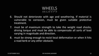 WHEELS
6. Should not deteriorate with age and weathering. If material is
vulnerable to corrosion, must be given suitable protective
treatment.
7. must be of maximum strength to take the weight road shocks,
driving torque and must be able to compensate all sorts of load
varying in magnitude and direction.
8. must be strong enough to resist local deformation or when it hits
a road kerb or any other obstacle.
15 SEPTEMBER 2015 BY: KHUSHIN LAKSHKAR 22
 