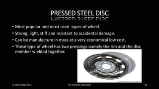 PRESSED STEEL DISC
• Most popular and most used types of wheel.
• Strong, light, stiff and resistant to accidental damage.
• Can be manufacture in mass at a very economical low cost.
• These type of wheel has two pressings namely the rim and the disc
member wielded together.
15 SEPTEMBER 2015 BY: KHUSHIN LAKSHKAR 24
 