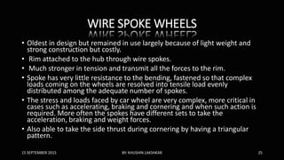 WIRE SPOKE WHEELS
• Oldest in design but remained in use largely because of light weight and
strong construction but costly.
• Rim attached to the hub through wire spokes.
• Much stronger in tension and transmit all the forces to the rim.
• Spoke has very little resistance to the bending, fastened so that complex
loads coming on the wheels are resolved into tensile load evenly
distributed among the adequate number of spokes.
• The stress and loads faced by car wheel are very complex, more critical in
cases such as accelerating, braking and cornering and when such action is
required. More often the spokes have different sets to take the
acceleration, braking and weight forces.
• Also able to take the side thrust during cornering by having a triangular
pattern.
15 SEPTEMBER 2015 BY: KHUSHIN LAKSHKAR 25
 
