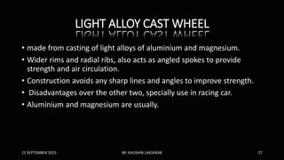 LIGHT ALLOY CAST WHEEL
• made from casting of light alloys of aluminium and magnesium.
• Wider rims and radial ribs, also acts as angled spokes to provide
strength and air circulation.
• Construction avoids any sharp lines and angles to improve strength.
• Disadvantages over the other two, specially use in racing car.
• Aluminium and magnesium are usually.
15 SEPTEMBER 2015 BY: KHUSHIN LAKSHKAR 27
 