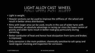 LIGHT ALLOY CAST WHEEL
• Light in weight.
• Heavier sections can be used to improve the stiffness of the wheel and
result in better stress distribution.
• Rims with larger area can be used, results in the use of wider tyres with
less diameter, an absolute advantage in racing car since the lower centre of
gravity and wider tyres result in better road grip particularly during
cornering.
• Better conductor of heat and hence heat dissipation from tyres and brakes
is improved.
• Only corrosion is the main problem, chemically sensitive to salt spray and
need regular checking and inspection for corrosion.
15 SEPTEMBER 2015 BY: KHUSHIN LAKSHKAR 28
 