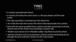 TYRES
• A cushion provided with wheel.
• It consists of mainly the outer cover i.e. the tyre proper and the tube
inside.
• The tube assembly is mounted over the wheel rim.
• Air inside the tube that carries the entire load and provides the cushion.
• Deal with the worst possible forces, shocks and other parameters and also
absorb most of the shocks thus providing a smooth ride.
• Modern tyre consist of an inflatable rubber ring fitted round the wheel.
• Vehicles activities such as acceleration, vehicle control and braking occurs
through the tyres and their contact on the road surface.
15 SEPTEMBER 2015 BY: KHUSHIN LAKSHKAR 3
 