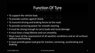 Function Of Tyre
• To support the vehicle load.
• To provide cushion against shock.
• To transmit driving and braking forces to the road.
• To provide cornering power for smooth steering.
• It must be strong enough to carry loads and resist damage.
• It must have a long lifetime and run smoothly.
• Must meet all the requirement of all weather conditions and on all surfaces
without overheating.
• It must provide good road grip for traction, cornering, accelerating and
braking.
15 SEPTEMBER 2015 BY: KHUSHIN LAKSHKAR 4
 