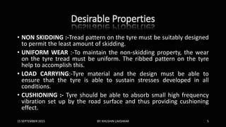 Desirable Properties
• NON SKIDDING :-Tread pattern on the tyre must be suitably designed
to permit the least amount of skidding.
• UNIFORM WEAR :-To maintain the non-skidding property, the wear
on the tyre tread must be uniform. The ribbed pattern on the tyre
help to accomplish this.
• LOAD CARRYING:-Tyre material and the design must be able to
ensure that the tyre is able to sustain stresses developed in all
conditions.
• CUSHIONING :- Tyre should be able to absorb small high frequency
vibration set up by the road surface and thus providing cushioning
effect.
15 SEPTEMBER 2015 BY: KHUSHIN LAKSHKAR 5
 