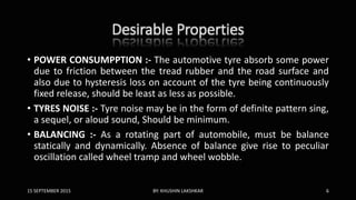 Desirable Properties
• POWER CONSUMPPTION :- The automotive tyre absorb some power
due to friction between the tread rubber and the road surface and
also due to hysteresis loss on account of the tyre being continuously
fixed release, should be least as less as possible.
• TYRES NOISE :- Tyre noise may be in the form of definite pattern sing,
a sequel, or aloud sound, Should be minimum.
• BALANCING :- As a rotating part of automobile, must be balance
statically and dynamically. Absence of balance give rise to peculiar
oscillation called wheel tramp and wheel wobble.
15 SEPTEMBER 2015 BY: KHUSHIN LAKSHKAR 6
 