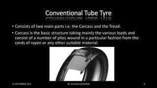 Conventional Tube Tyre
• Consists of two main parts i.e. the Carcass and the Tread.
• Carcass is the basic structure taking mainly the various loads and
consist of a number of plies wound in a particular fashion from the
cords of rayon or any other suitable material.
15 SEPTEMBER 2015 BY: KHUSHIN LAKSHKAR 8
 