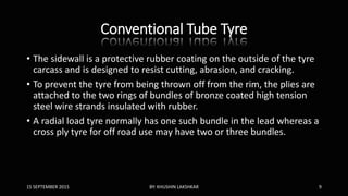 Conventional Tube Tyre
• The sidewall is a protective rubber coating on the outside of the tyre
carcass and is designed to resist cutting, abrasion, and cracking.
• To prevent the tyre from being thrown off from the rim, the plies are
attached to the two rings of bundles of bronze coated high tension
steel wire strands insulated with rubber.
• A radial load tyre normally has one such bundle in the lead whereas a
cross ply tyre for off road use may have two or three bundles.
15 SEPTEMBER 2015 BY: KHUSHIN LAKSHKAR 9
 