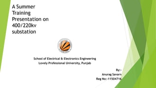 A Summer
Training
Presentation on
400/220kv
substation
School of Electrical & Electronics Engineering
Lovely Professional University, Punjab
By:-
Anurag Savarn
Reg No:-11504716
 