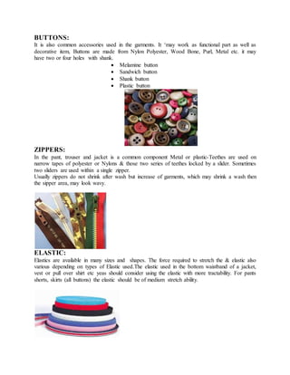 BUTTONS:
It is also common accessories used in the garments. It ‘may work as functional part as well as
decorative item, Buttons are made from Nylon Polyester, Wood Bone, Purl, Metal etc. it may
have two or four holes with shank.
 Melamine button
 Sandwich button
 Shank button
 Plastic button
ZIPPERS:
In the pant, trouser and jacket is a common component Metal or plastic-Teethes are used on
narrow tapes of polyester or Nylons & those two series of teethes locked by a slider. Sometimes
two sliders are used within a single zipper.
Usually zippers do not shrink after wash but increase of garments, which may shrink a wash then
the sipper area, may look wavy.
ELASTIC:
Elastics are available in many sizes and shapes. The force required to stretch the & elastic also
various depending on types of Elastic used.The elastic used in the bottom waistband of a jacket,
vest or pull over shirt etc yeas should consider using the elastic with more tractability. For pants
shorts, skirts (all buttons) the elastic should be of medium stretch ability.
 