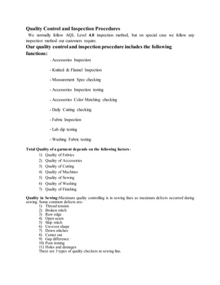Quality Control and Inspection Procedures
We normally follow AQL Level 4.0 inspection method, but on special case we follow any
inspection method our customers require.
Our quality controland inspection procedure includes the following
functions:
- Accessories Inspection
- Knitted & Flannel Inspection
- Measurement Spec checking
- Accessories Inspection testing
- Accessories Color Matching checking
- Daily Cutting checking
- Fabric Inspection
- Lab dip testing
- Washing Fabric testing
Total Quality of a garment depends on the following factors-
1) Quality of Fabrics
2) Quality of Accessories
3) Quality of Cutting
4) Quality of Machines
5) Quality of Sewing
6) Quality of Washing
7) Quality of Finishing
Quality in Sewing:Maximum quality controlling is in sewing lines as maximum defects occurred during
sewing. Some common defects are-
1) Thread tension
2) Broken stitch
3) Raw edge
4) Open seam
5) Skip stitch
6) Un-even shape
7) Down stitches
8) Center out
9) Gap difference
10) Poor ironing
11) Holes and damages
There are 3 types of quality checkers in sewing line.
 