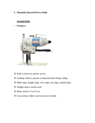 2. Manually Operated PowerKnife
Straight Knife
• Features:
 Knife is driven by electric power
 Grinding wheel is present to sharp the knife during cutting
 Blade edge: straight edge, wave edge, saw edge, serrated edge
 Straight edge is mostly used
 Blade stroke 2.5 to 4.5 cm
 Can cut heavy fabric such as canvas & denim
 