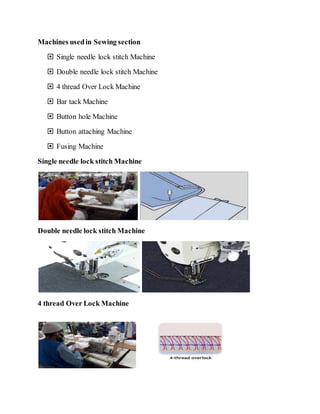 Machines usedin Sewing section
 Single needle lock stitch Machine
 Double needle lock stitch Machine
 4 thread Over Lock Machine
 Bar tack Machine
 Button hole Machine
 Button attaching Machine
 Fusing Machine
Single needle lock stitch Machine
Double needle lock stitch Machine
4 thread Over Lock Machine
 