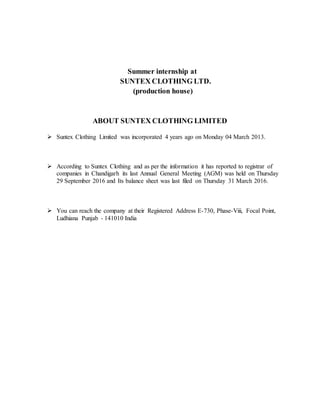 Summer internship at
SUNTEX CLOTHING LTD.
(production house)
ABOUT SUNTEX CLOTHING LIMITED
 Suntex Clothing Limited was incorporated 4 years ago on Monday 04 March 2013.
 According to Suntex Clothing and as per the information it has reported to registrar of
companies in Chandigarh its last Annual General Meeting (AGM) was held on Thursday
29 September 2016 and Its balance sheet was last filed on Thursday 31 March 2016.
 You can reach the company at their Registered Address E-730, Phase-Viii, Focal Point,
Ludhiana Punjab - 141010 India
 
