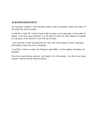 ACKNOWLEDGEMENT
The successful completion of this internship project would be incomplete without the mention of
the people who made it possible.
I would like to thank Mr. Vaneesh Kumar Ladia for giving me the opportunity to learn under his
industry. It has been a great experience to work under my mentor Mr. Rajiv Dhawan, for guiding
me and giving me the freedom to work with my own ideas.
I also would like to thank and appreciate the whole staff of the company for their cooperation
and assistance during the course of internship.
I would like to thank my mentor Mr. Prempreet singh dhillon, for their guidance throughout the
internship.
It has been a great learning experience and I gained a lot of knowledge, it was like an eye opener,
and great exposure towards Knitwear industry.
 
